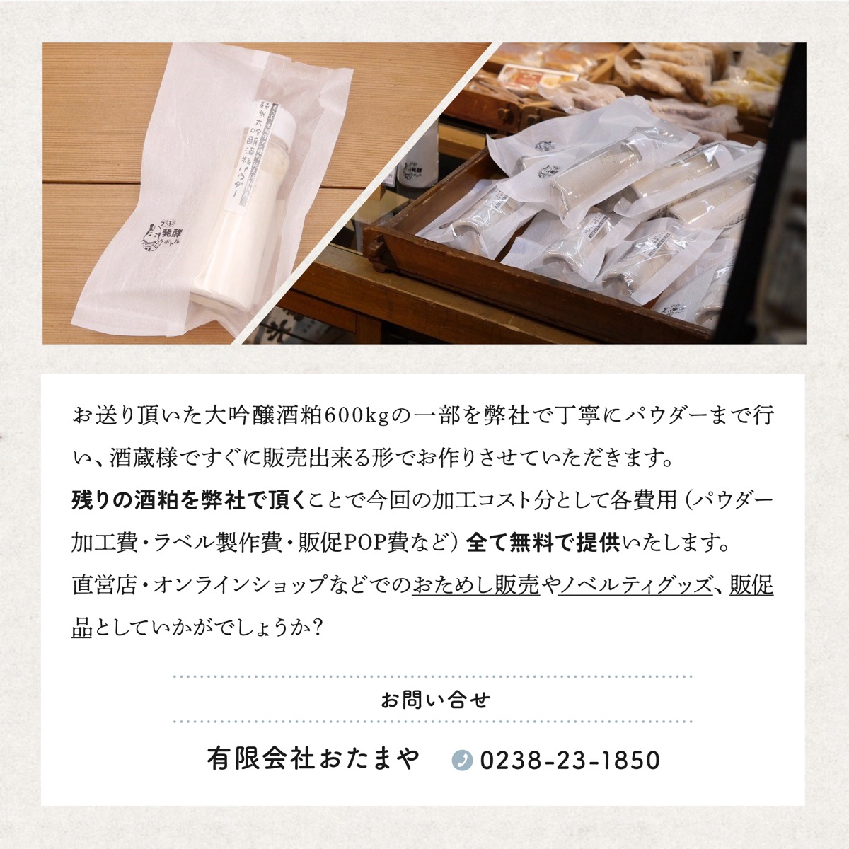 お送り頂いた大吟醸酒粕600kgの一部を弊社で丁寧にパウダーまで行い、酒蔵様ですぐに販売出来る形でお作りさせていただきます。残りの酒粕を弊社で頂くことで今回の加工コスト分として各費用（パウダー加工費・ラベル製作費・販促POP費など）全て無料で提供いたします。直営店・オンラインショップなどでのおためし販売やノベルティグッズ、販促品としていかがでしょうか？