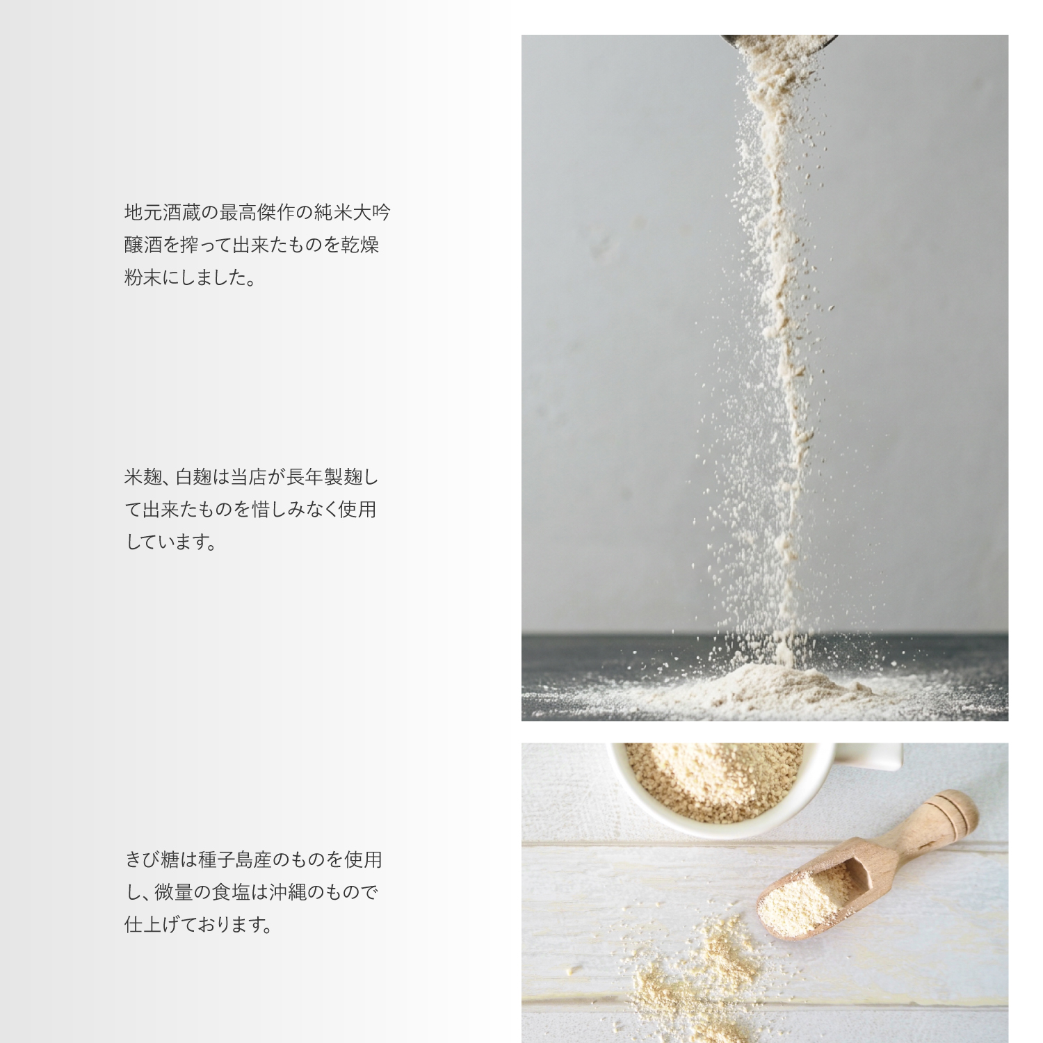 地元酒蔵の最高傑作の純米大吟醸酒を搾って出来たものを乾燥粉末にしました。米麹、白麹は当店が長年製麹して出来たものを惜しみなく使用しています。きび糖は種子島産のものを使用し、微量の食塩は沖縄のもので仕上げております。